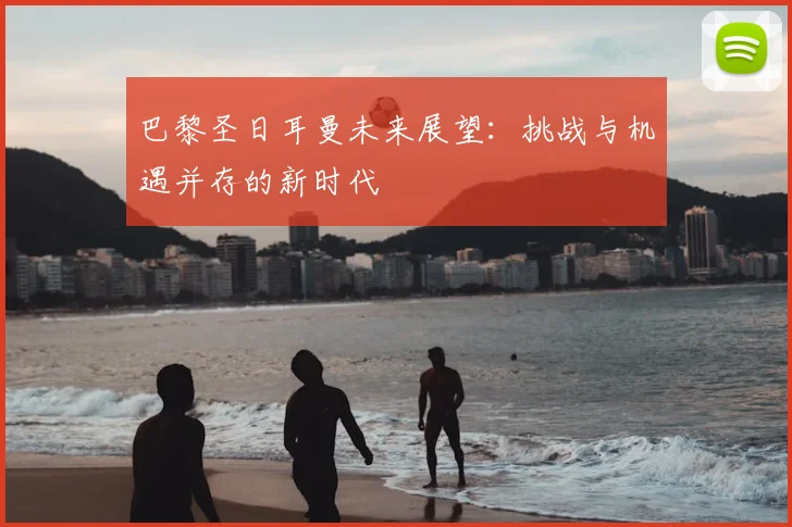巴黎圣日耳曼未来展望:挑战与机遇并存的新时代