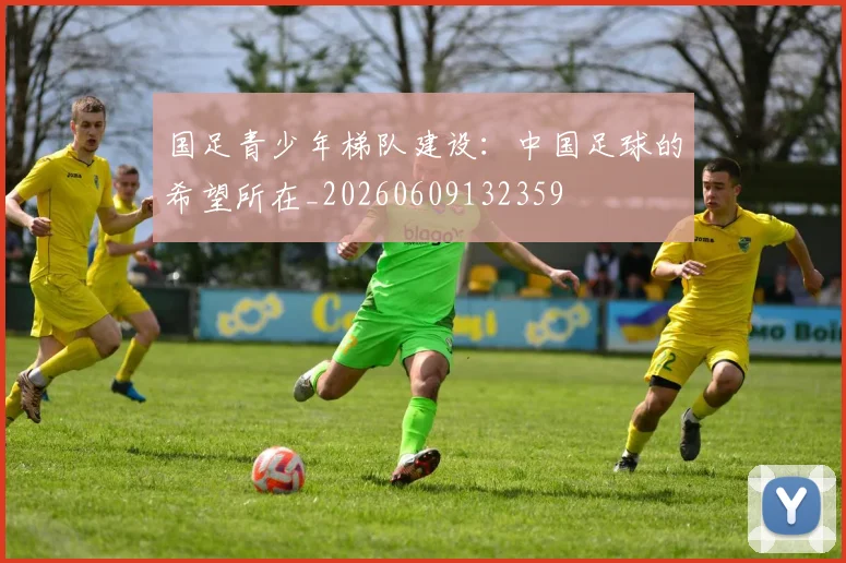 国足青少年梯队建设：中国足球的希望所在_20260609132359