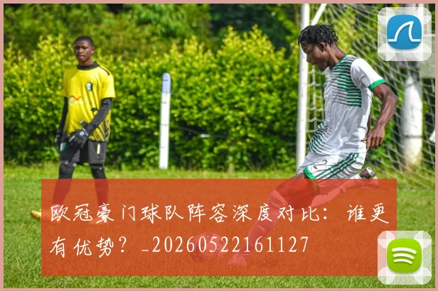 欧冠豪门球队阵容深度对比:谁更有优势?_20260522161127