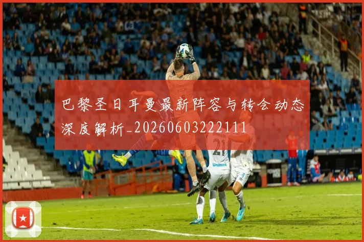巴黎圣日耳曼最新阵容与转会动态深度解析_20260603222111