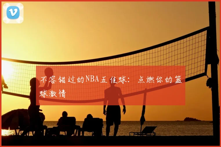 不容错过的NBA五佳球：点燃你的篮球激情