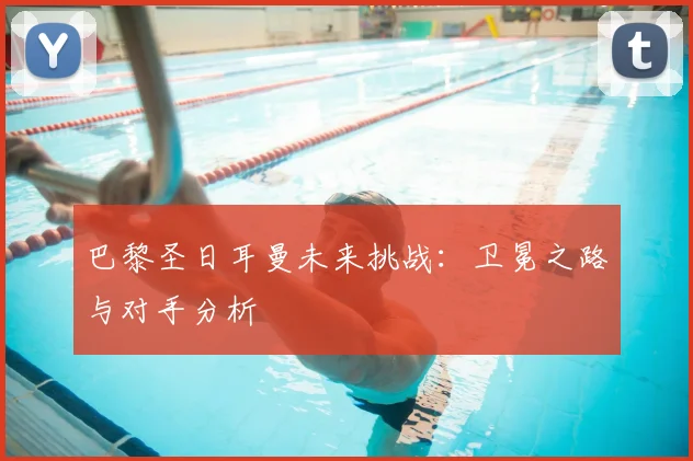 巴黎圣日耳曼未来挑战：卫冕之路与对手分析
