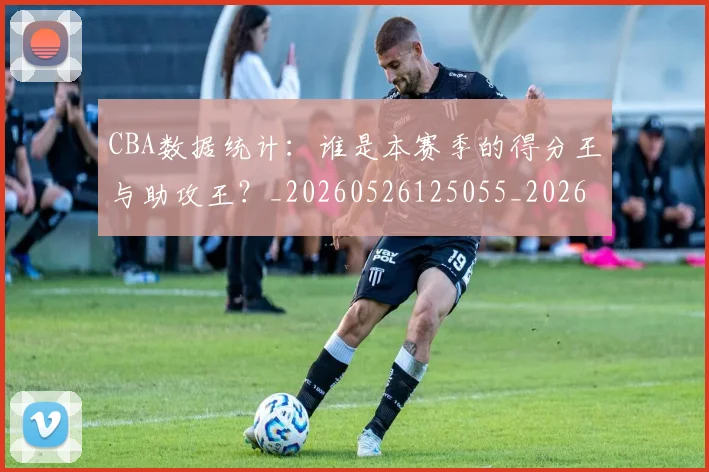 CBA数据统计：谁是本赛季的得分王与助攻王？_20260526125055_20260606165226