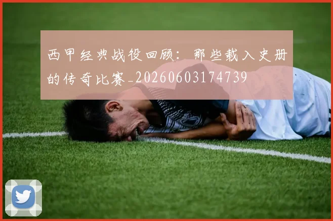 西甲经典战役回顾：那些载入史册的传奇比赛_20260603174739
