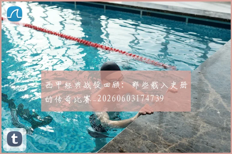 西甲经典战役回顾：那些载入史册的传奇比赛_20260603174739