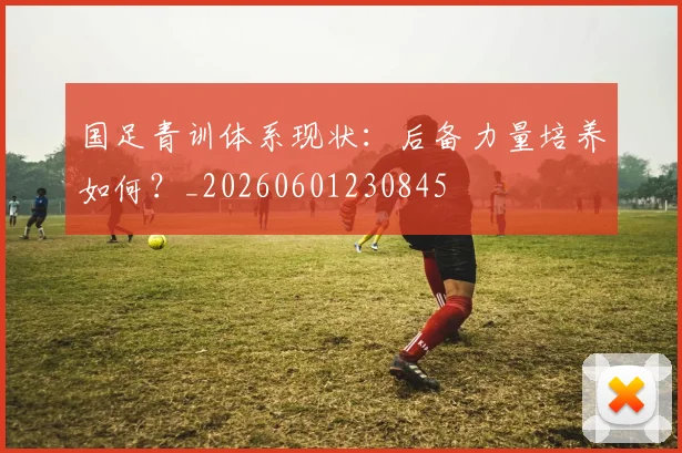 国足青训体系现状:后备力量培养如何?_20260601230845