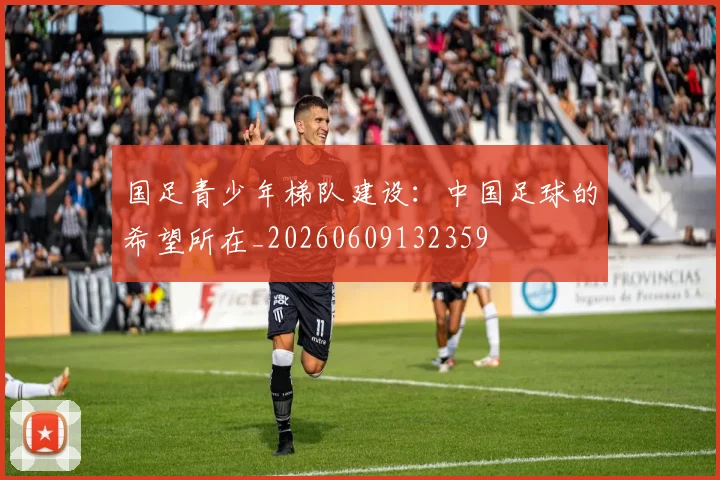 国足青少年梯队建设：中国足球的希望所在_20260609132359