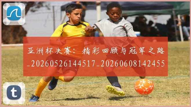 亚洲杯决赛：精彩回顾与冠军之路_20260526144517_20260608142455