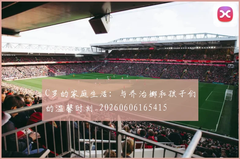 C罗的家庭生活：与乔治娜和孩子们的温馨时刻_20260606165415