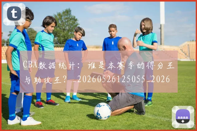 CBA数据统计：谁是本赛季的得分王与助攻王？_20260526125055_20260606165226