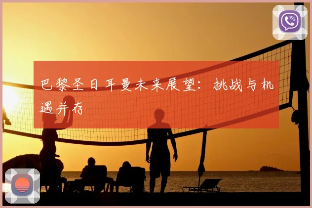 巴黎圣日耳曼未来展望：挑战与机遇并存