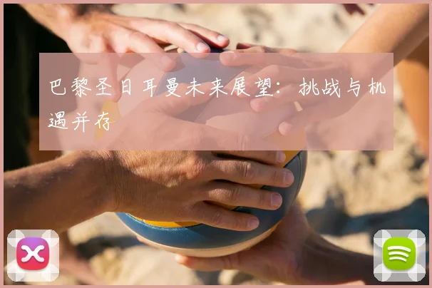 巴黎圣日耳曼未来展望：挑战与机遇并存