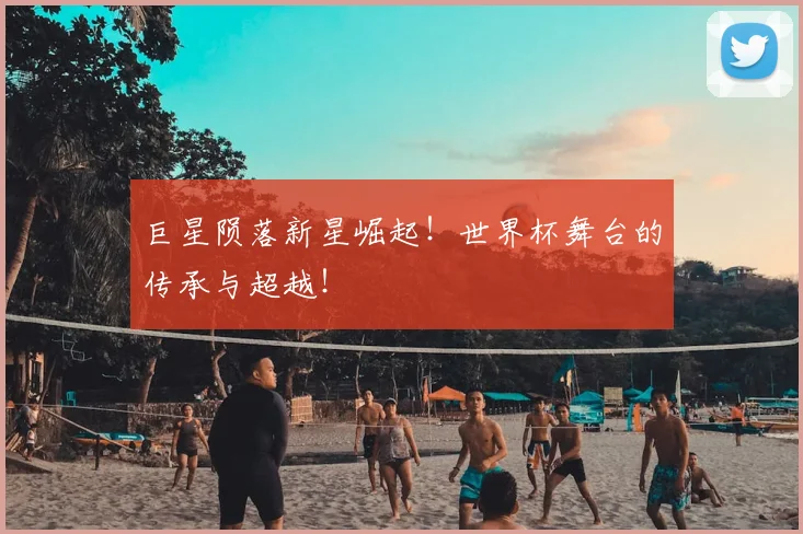 巨星陨落新星崛起！世界杯舞台的传承与超越！